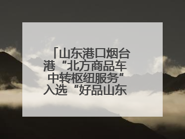 山东港口烟台港“北方商品车中转枢纽服务”入选“好品山东”品牌名单