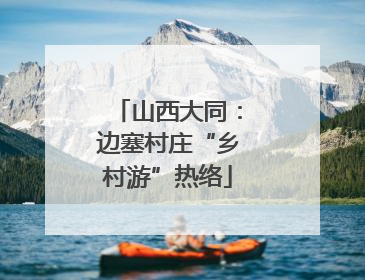 山西大同：边塞村庄“乡村游”热络
