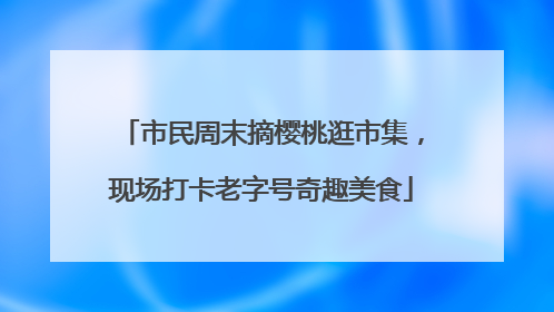 市民周末摘樱桃逛市集，现场打卡老字号奇趣美食
