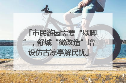 市民游园需要“歇脚”，舒城“微改造”增设仿古凉亭解民忧
