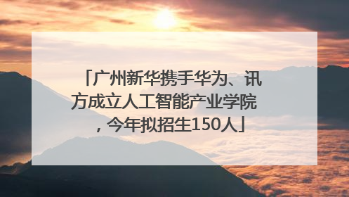 广州新华携手华为、讯方成立人工智能产业学院，今年拟招生150人