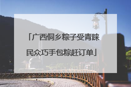 广西侗乡粽子受青睐 民众巧手包粽赶订单