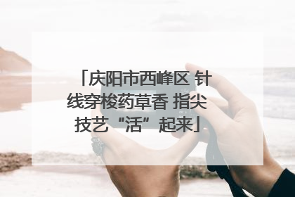 庆阳市西峰区 针线穿梭药草香 指尖技艺“活”起来