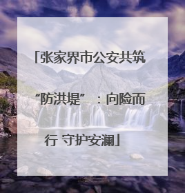 张家界市公安共筑“防洪堤”：向险而行 守护安澜