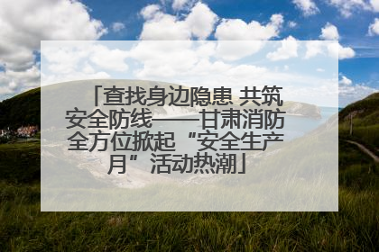 查找身边隐患 共筑安全防线——甘肃消防全方位掀起“安全生产月”活动热潮