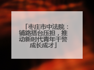 枣庄市中法院：铺路搭台压担，推动新时代青年干警成长成才