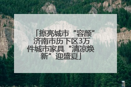 擦亮城市“容颜” 济南市历下区3万件城市家具“清凉焕新”迎盛夏