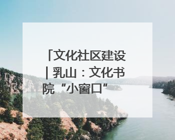 文化社区建设｜乳山：文化书院“小窗口” 撬动社区生活“大幸福”