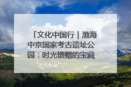文化中国行｜渤海中京国家考古遗址公园：时光馈赠的宝藏 历史凝固的诗篇