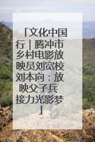 文化中国行｜腾冲市乡村电影放映员刘宽校刘本向：放映父子兵 接力光影梦