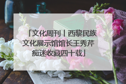 文化周刊丨西黎民族文化展示馆馆长王秀芹痴迷收藏四十载