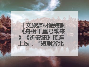 文旅题材微短剧《舟楫千里号歌来》《祈安澜》接连上线，“短剧游北京”开启大运河文化之旅