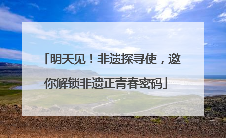 明天见！非遗探寻使，邀你解锁非遗正青春密码