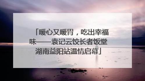 暖心又暖胃，吃出幸福味——袁记云饺长者饭堂湖南益阳站温情启幕