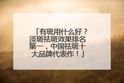 有斑用什么好？淡斑祛斑效果排名第一，中国祛斑十大品牌代表作！