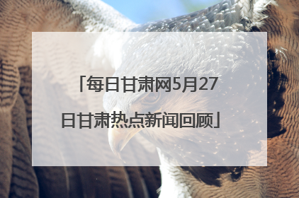 每日甘肃网5月27日甘肃热点新闻回顾