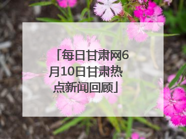 每日甘肃网6月10日甘肃热点新闻回顾