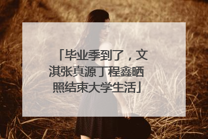 毕业季到了，文淇张真源丁程鑫晒照结束大学生活
