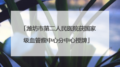 潍坊市第二人民医院获国家级血管瘤中心分中心授牌