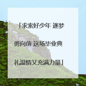 求索好少年 逐梦勇向前 这场毕业典礼温情又充满力量