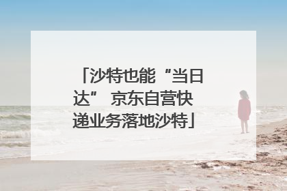 沙特也能“当日达” 京东自营快递业务落地沙特