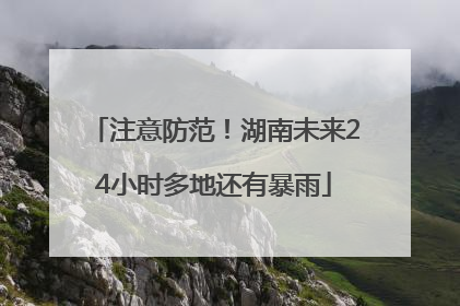 注意防范！湖南未来24小时多地还有暴雨