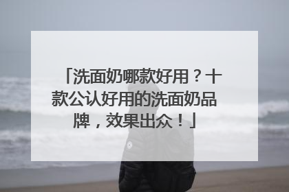 洗面奶哪款好用？十款公认好用的洗面奶品牌，效果出众！