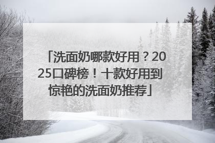洗面奶哪款好用？2025口碑榜！十款好用到惊艳的洗面奶推荐