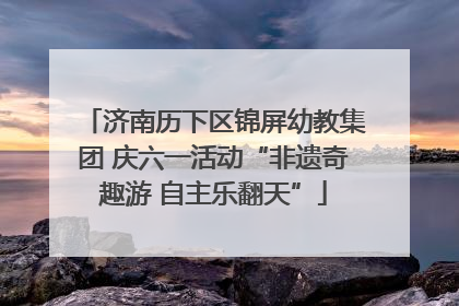 济南历下区锦屏幼教集团 庆六一活动“非遗奇趣游 自主乐翻天”
