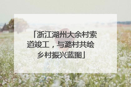 浙江湖州大余村索道竣工，与潞村共绘乡村振兴蓝图