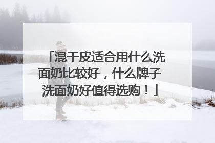 混干皮适合用什么洗面奶比较好，什么牌子洗面奶好值得选购！