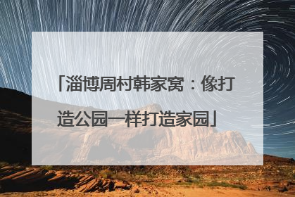 淄博周村韩家窝：像打造公园一样打造家园