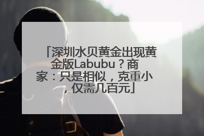 深圳水贝黄金出现黄金版Labubu？商家：只是相似，克重小，仅需几百元