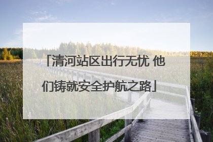 清河站区出行无忧 他们铸就安全护航之路