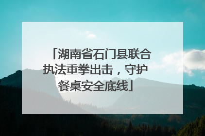 湖南省石门县联合执法重拳出击，守护餐桌安全底线