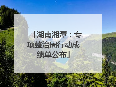 湖南湘潭：专项整治周行动成绩单公布