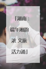 湖南：端午湘韵浓 文旅活力涌