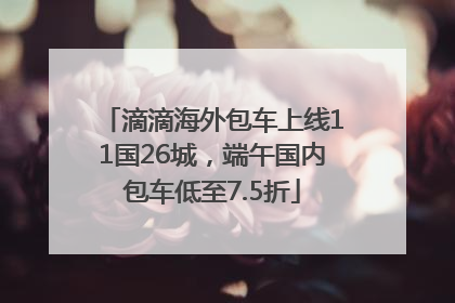滴滴海外包车上线11国26城，端午国内包车低至7.5折