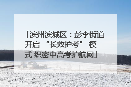 滨州滨城区：彭李街道开启 “长效护考” 模式 织密中高考护航网