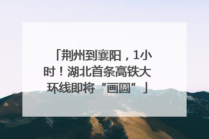 荆州到襄阳，1小时！湖北首条高铁大环线即将“画圆”
