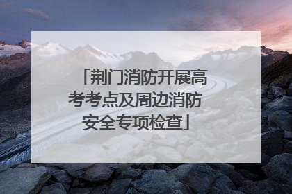 荆门消防开展高考考点及周边消防安全专项检查