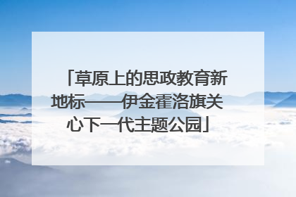 草原上的思政教育新地标——伊金霍洛旗关心下一代主题公园