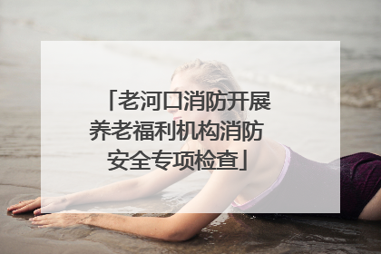 老河口消防开展养老福利机构消防安全专项检查