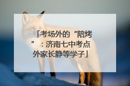 考场外的“陪烤”：济南七中考点外家长静等学子