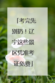 考完先别扔！辽宁这些景区凭准考证免费