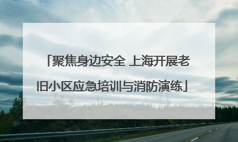 聚焦身边安全 上海开展老旧小区应急培训与消防演练
