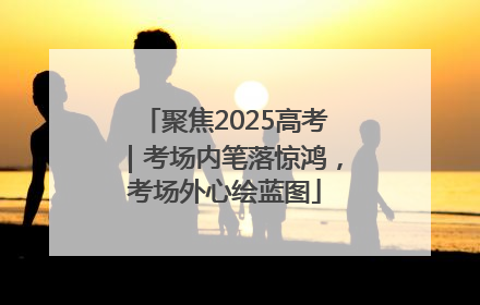 聚焦2025高考｜考场内笔落惊鸿，考场外心绘蓝图