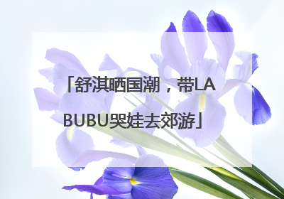 舒淇晒国潮，带LABUBU哭娃去郊游