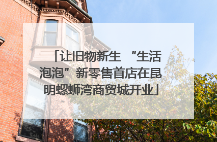 让旧物新生 “生活泡泡”新零售首店在昆明螺蛳湾商贸城开业