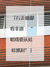 行走赣鄱看非遗：“唱戏要从娃娃抓起”